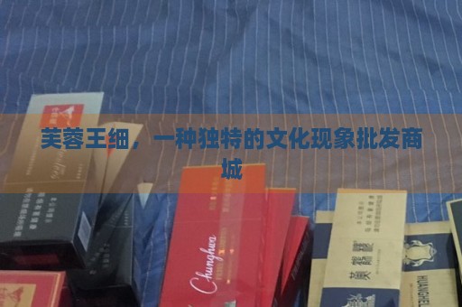 _芙蓉王细，一种独特的文化现象批发商城_芙蓉王细，一种独特的文化现象批发商城